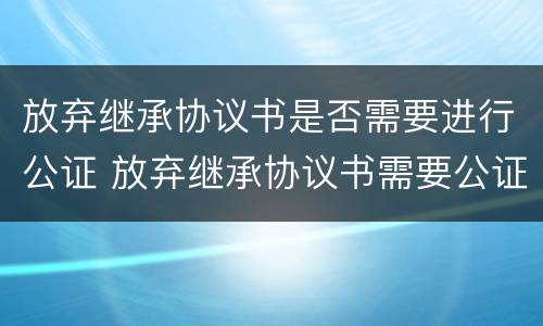 放弃继承协议书是否需要进行公证 放弃继承协议书需要公证吗