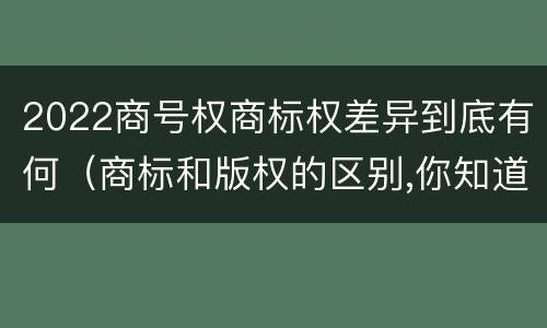 2022商号权商标权差异到底有何（商标和版权的区别,你知道多少?）