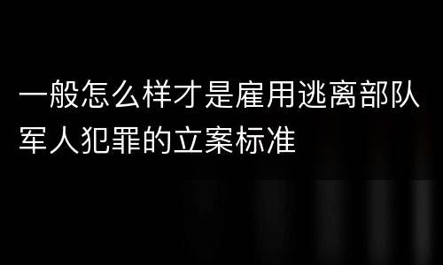 一般怎么样才是雇用逃离部队军人犯罪的立案标准