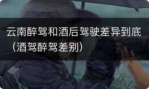 云南醉驾和酒后驾驶差异到底（酒驾醉驾差别）