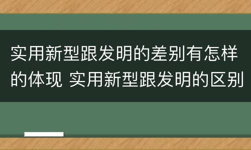 实用新型跟发明的差别有怎样的体现 实用新型跟发明的区别