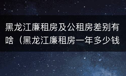 黑龙江廉租房及公租房差别有啥（黑龙江廉租房一年多少钱）