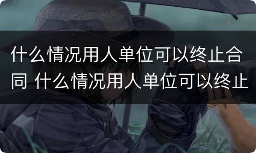 什么情况用人单位可以终止合同 什么情况用人单位可以终止合同呢