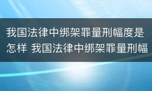 我国法律中绑架罪量刑幅度是怎样 我国法律中绑架罪量刑幅度是怎样定的