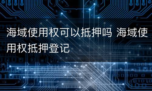 海域使用权可以抵押吗 海域使用权抵押登记