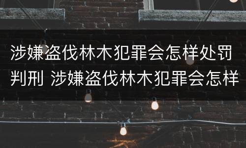 涉嫌盗伐林木犯罪会怎样处罚判刑 涉嫌盗伐林木犯罪会怎样处罚判刑的人