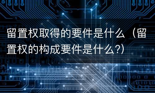 留置权取得的要件是什么（留置权的构成要件是什么?）