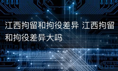 江西拘留和拘役差异 江西拘留和拘役差异大吗