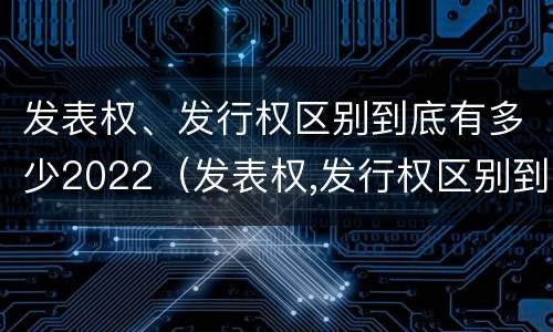 发表权、发行权区别到底有多少2022（发表权,发行权区别到底有多少2022年的）