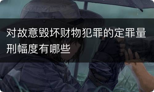 对故意毁坏财物犯罪的定罪量刑幅度有哪些