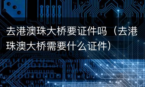 去港澳珠大桥要证件吗（去港珠澳大桥需要什么证件）