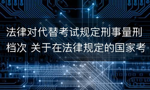 法律对代替考试规定刑事量刑档次 关于在法律规定的国家考试中代替他人考试的行为