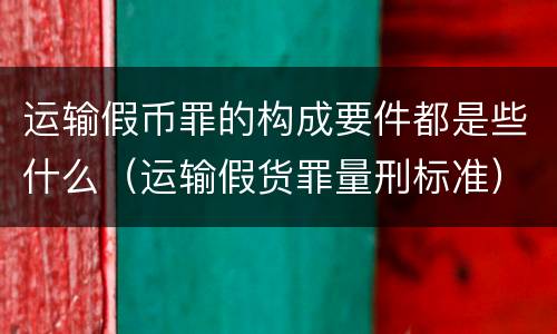 运输假币罪的构成要件都是些什么（运输假货罪量刑标准）