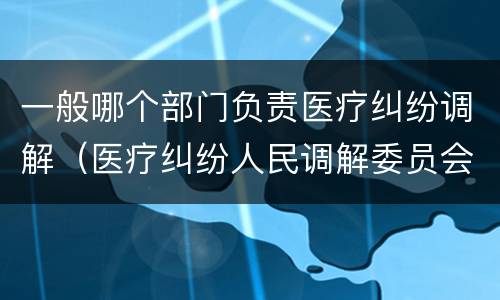 一般哪个部门负责医疗纠纷调解（医疗纠纷人民调解委员会是什么单位）