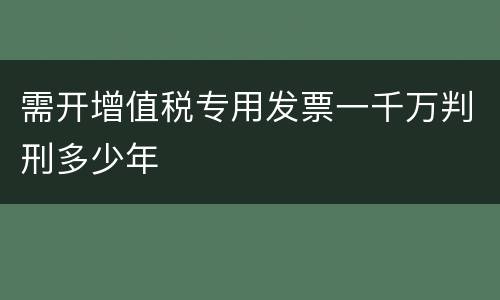 需开增值税专用发票一千万判刑多少年