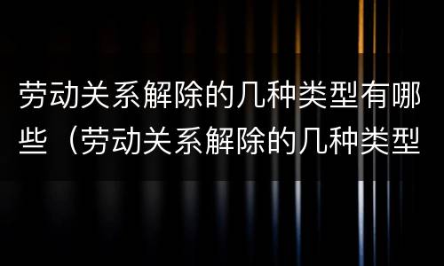 劳动关系解除的几种类型有哪些（劳动关系解除的几种类型有哪些内容）