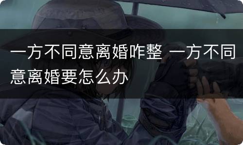 一方不同意离婚咋整 一方不同意离婚要怎么办