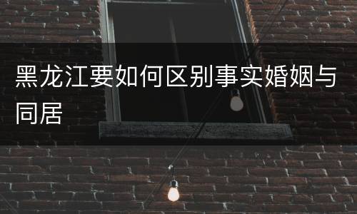 黑龙江要如何区别事实婚姻与同居