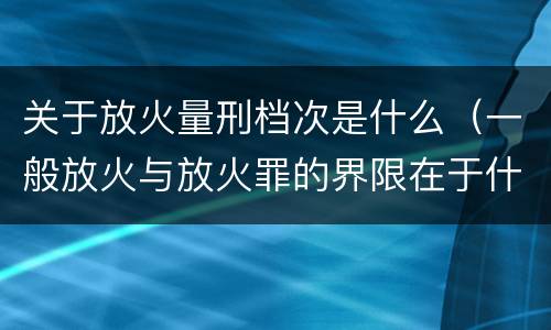 关于放火量刑档次是什么（一般放火与放火罪的界限在于什么）