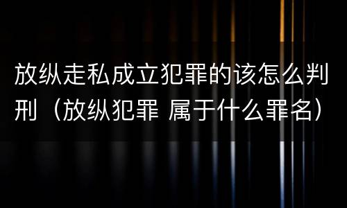 放纵走私成立犯罪的该怎么判刑（放纵犯罪 属于什么罪名）