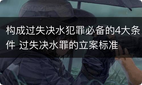 构成过失决水犯罪必备的4大条件 过失决水罪的立案标准