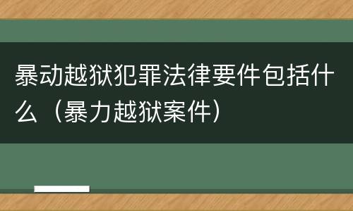 暴动越狱犯罪法律要件包括什么（暴力越狱案件）