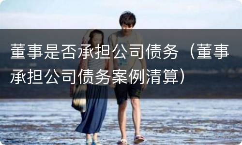 董事是否承担公司债务（董事承担公司债务案例清算）