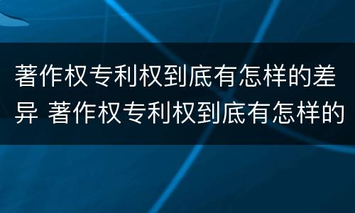 著作权专利权到底有怎样的差异 著作权专利权到底有怎样的差异呢