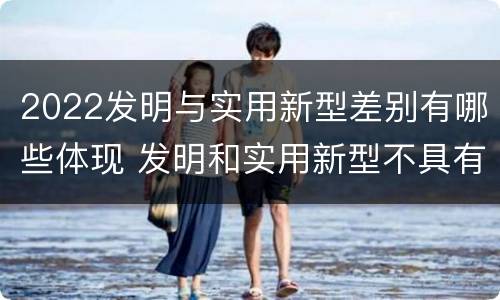 2022发明与实用新型差别有哪些体现 发明和实用新型不具有什么特性