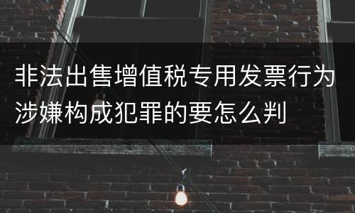 非法出售增值税专用发票行为涉嫌构成犯罪的要怎么判