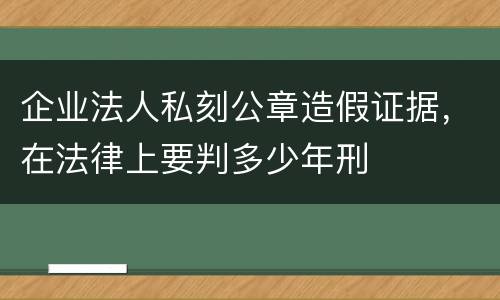 企业法人私刻公章造假证据，在法律上要判多少年刑
