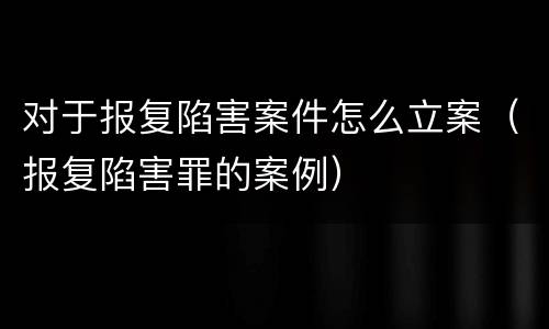 对于报复陷害案件怎么立案（报复陷害罪的案例）