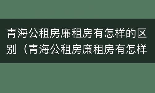 青海公租房廉租房有怎样的区别（青海公租房廉租房有怎样的区别呢）