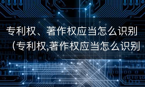 专利权、著作权应当怎么识别（专利权,著作权应当怎么识别出来）