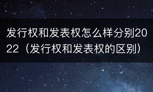 发行权和发表权怎么样分别2022（发行权和发表权的区别）
