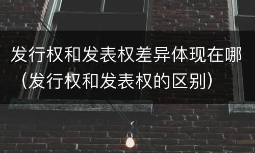 发行权和发表权差异体现在哪（发行权和发表权的区别）
