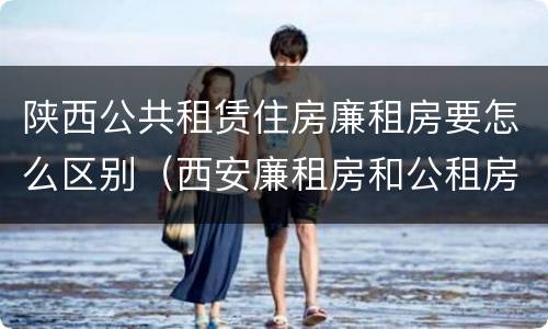 陕西公共租赁住房廉租房要怎么区别（西安廉租房和公租房的区别到底是什么?）