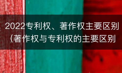 2022专利权、著作权主要区别（著作权与专利权的主要区别）