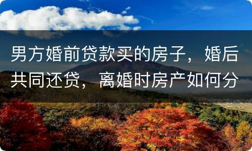 男方婚前贷款买的房子，婚后共同还贷，离婚时房产如何分割
