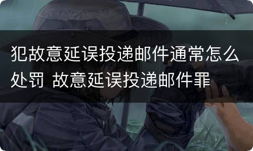 犯故意延误投递邮件通常怎么处罚 故意延误投递邮件罪