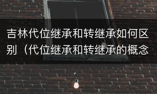 吉林代位继承和转继承如何区别（代位继承和转继承的概念和适用范围）