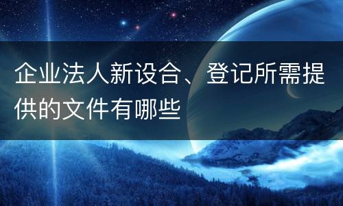 企业法人新设合、登记所需提供的文件有哪些