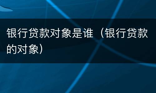 银行贷款对象是谁（银行贷款的对象）