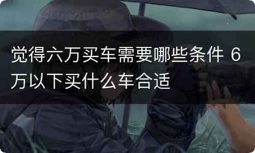 觉得六万买车需要哪些条件 6万以下买什么车合适