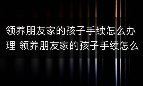 领养朋友家的孩子手续怎么办理 领养朋友家的孩子手续怎么办理呢