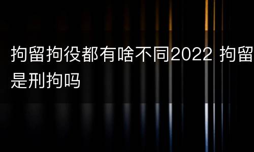拘留拘役都有啥不同2022 拘留是刑拘吗
