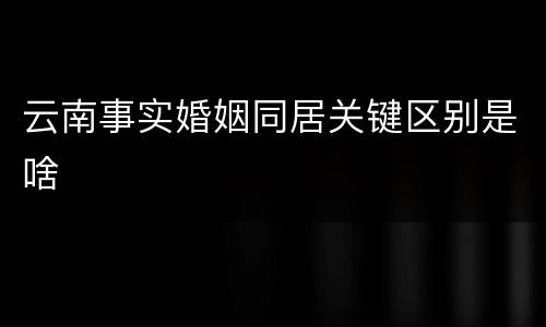 云南事实婚姻同居关键区别是啥
