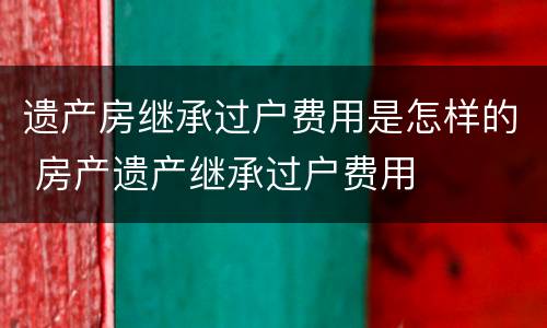 遗产房继承过户费用是怎样的 房产遗产继承过户费用