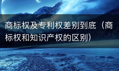 商标权及专利权差别到底（商标权和知识产权的区别）