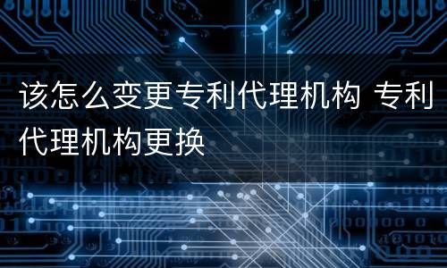 该怎么变更专利代理机构 专利代理机构更换